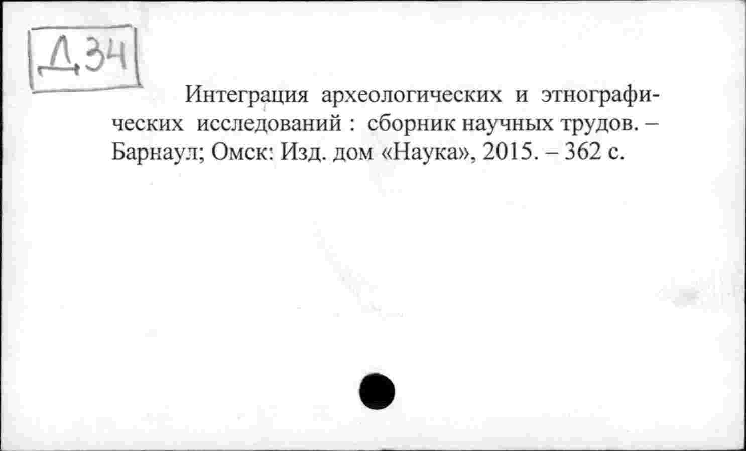 ﻿ДЗЧ
Интеграция археологических и этнографических исследований : сборник научных трудов. -Барнаул; Омск: Изд. дом «Наука», 2015. - 362 с.